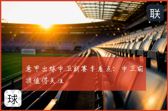 意甲出球中卫新赛季看点:中卫前顶值得关注